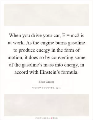 When you drive your car, E = mc2 is at work. As the engine burns gasoline to produce energy in the form of motion, it does so by converting some of the gasoline’s mass into energy, in accord with Einstein’s formula Picture Quote #1