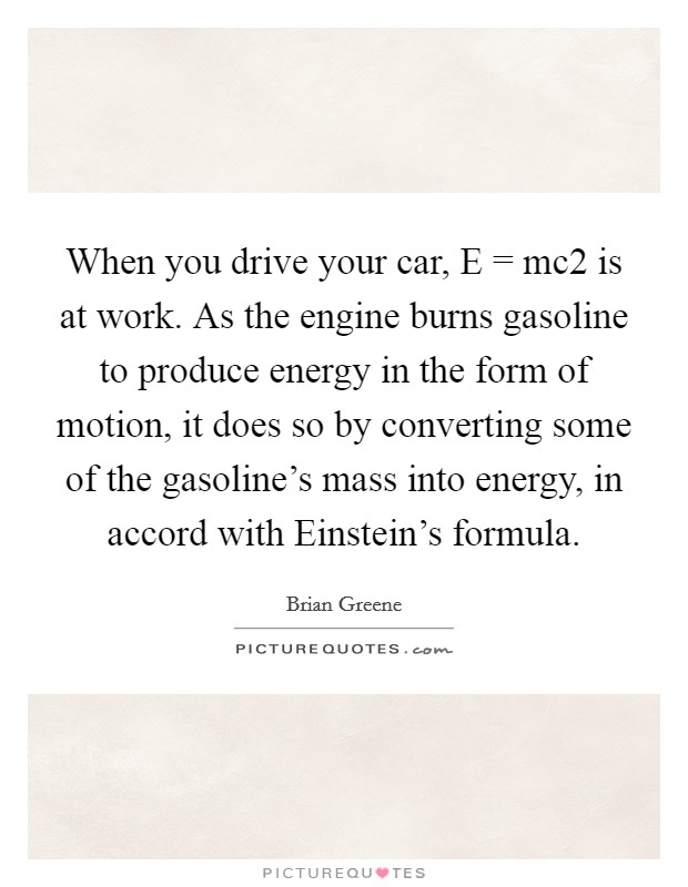 When you drive your car, E = mc2 is at work. As the engine burns gasoline to produce energy in the form of motion, it does so by converting some of the gasoline's mass into energy, in accord with Einstein's formula Picture Quote #1