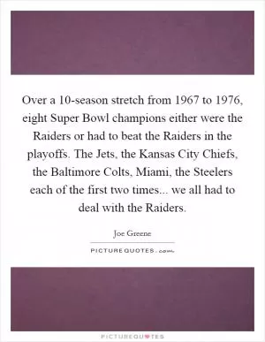 Over a 10-season stretch from 1967 to 1976, eight Super Bowl champions either were the Raiders or had to beat the Raiders in the playoffs. The Jets, the Kansas City Chiefs, the Baltimore Colts, Miami, the Steelers each of the first two times... we all had to deal with the Raiders Picture Quote #1