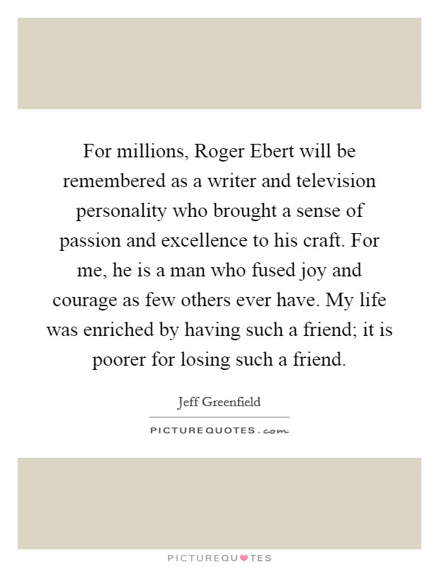 For millions, Roger Ebert will be remembered as a writer and television personality who brought a sense of passion and excellence to his craft. For me, he is a man who fused joy and courage as few others ever have. My life was enriched by having such a friend; it is poorer for losing such a friend Picture Quote #1