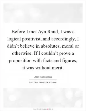 Before I met Ayn Rand, I was a logical positivist, and accordingly, I didn’t believe in absolutes, moral or otherwise. If I couldn’t prove a proposition with facts and figures, it was without merit Picture Quote #1