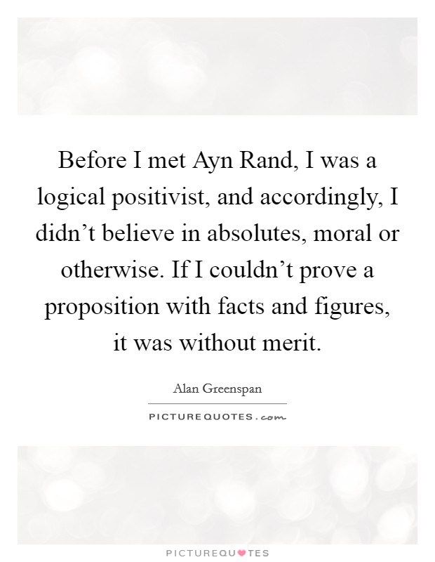 Before I met Ayn Rand, I was a logical positivist, and accordingly, I didn't believe in absolutes, moral or otherwise. If I couldn't prove a proposition with facts and figures, it was without merit Picture Quote #1
