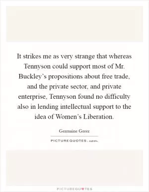 It strikes me as very strange that whereas Tennyson could support most of Mr. Buckley’s propositions about free trade, and the private sector, and private enterprise, Tennyson found no difficulty also in lending intellectual support to the idea of Women’s Liberation Picture Quote #1
