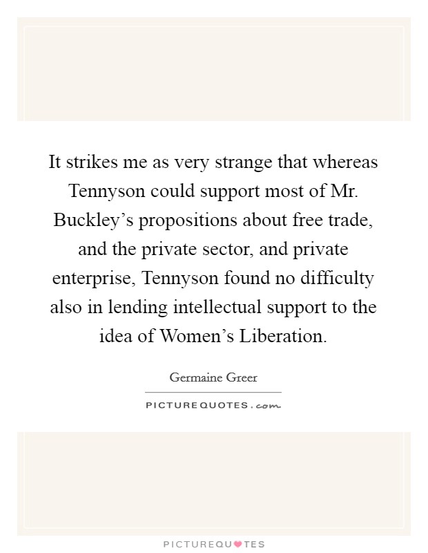 It strikes me as very strange that whereas Tennyson could support most of Mr. Buckley's propositions about free trade, and the private sector, and private enterprise, Tennyson found no difficulty also in lending intellectual support to the idea of Women's Liberation Picture Quote #1