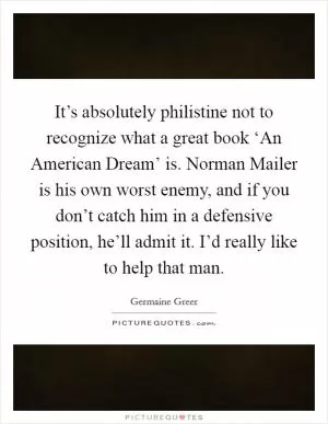 It’s absolutely philistine not to recognize what a great book ‘An American Dream’ is. Norman Mailer is his own worst enemy, and if you don’t catch him in a defensive position, he’ll admit it. I’d really like to help that man Picture Quote #1