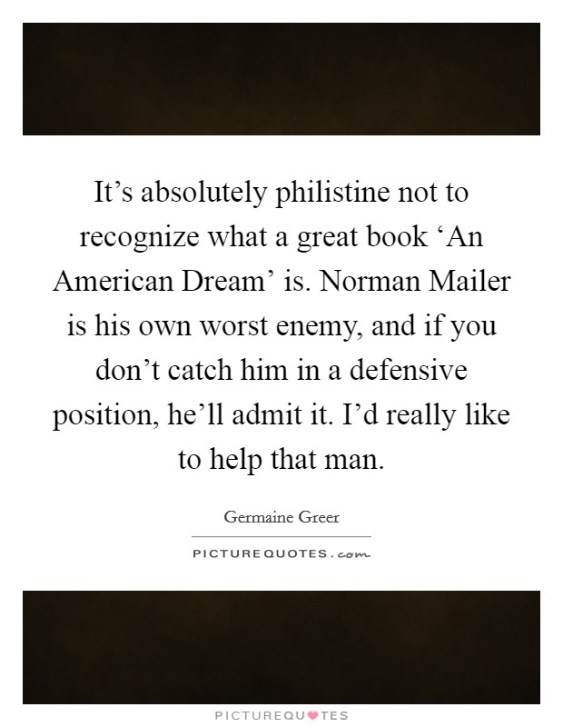It's absolutely philistine not to recognize what a great book ‘An American Dream' is. Norman Mailer is his own worst enemy, and if you don't catch him in a defensive position, he'll admit it. I'd really like to help that man Picture Quote #1