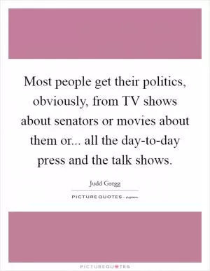 Most people get their politics, obviously, from TV shows about senators or movies about them or... all the day-to-day press and the talk shows Picture Quote #1