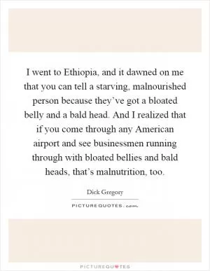 I went to Ethiopia, and it dawned on me that you can tell a starving, malnourished person because they’ve got a bloated belly and a bald head. And I realized that if you come through any American airport and see businessmen running through with bloated bellies and bald heads, that’s malnutrition, too Picture Quote #1