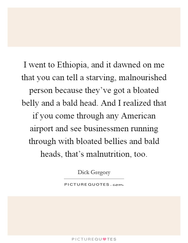 I went to Ethiopia, and it dawned on me that you can tell a starving, malnourished person because they've got a bloated belly and a bald head. And I realized that if you come through any American airport and see businessmen running through with bloated bellies and bald heads, that's malnutrition, too Picture Quote #1