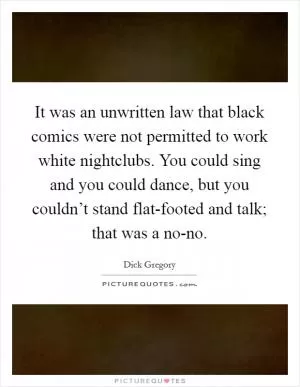 It was an unwritten law that black comics were not permitted to work white nightclubs. You could sing and you could dance, but you couldn’t stand flat-footed and talk; that was a no-no Picture Quote #1