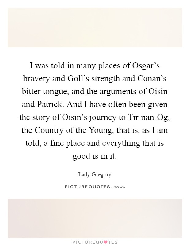 I was told in many places of Osgar's bravery and Goll's strength and Conan's bitter tongue, and the arguments of Oisin and Patrick. And I have often been given the story of Oisin's journey to Tir-nan-Og, the Country of the Young, that is, as I am told, a fine place and everything that is good is in it Picture Quote #1
