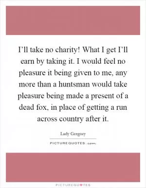 I’ll take no charity! What I get I’ll earn by taking it. I would feel no pleasure it being given to me, any more than a huntsman would take pleasure being made a present of a dead fox, in place of getting a run across country after it Picture Quote #1