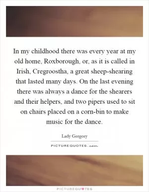 In my childhood there was every year at my old home, Roxborough, or, as it is called in Irish, Cregroostha, a great sheep-shearing that lasted many days. On the last evening there was always a dance for the shearers and their helpers, and two pipers used to sit on chairs placed on a corn-bin to make music for the dance Picture Quote #1