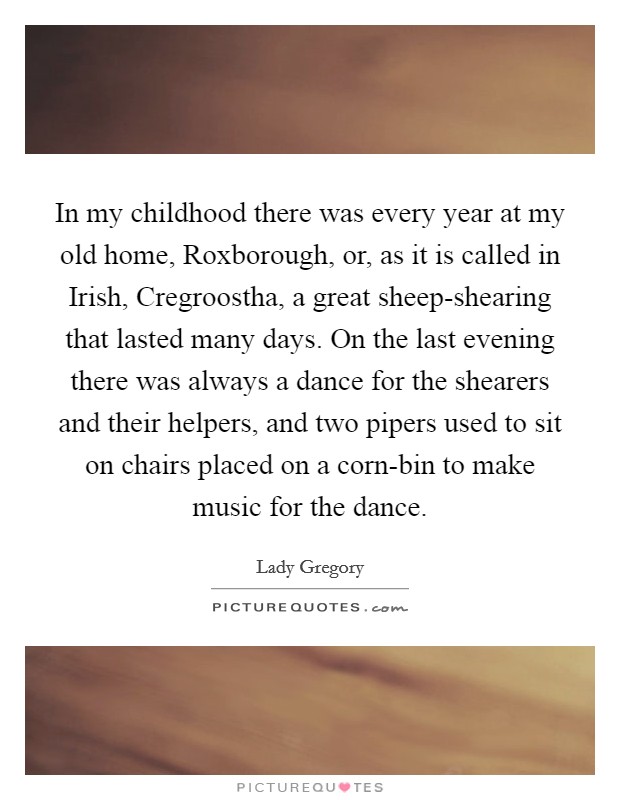 In my childhood there was every year at my old home, Roxborough, or, as it is called in Irish, Cregroostha, a great sheep-shearing that lasted many days. On the last evening there was always a dance for the shearers and their helpers, and two pipers used to sit on chairs placed on a corn-bin to make music for the dance Picture Quote #1