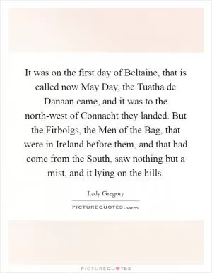 It was on the first day of Beltaine, that is called now May Day, the Tuatha de Danaan came, and it was to the north-west of Connacht they landed. But the Firbolgs, the Men of the Bag, that were in Ireland before them, and that had come from the South, saw nothing but a mist, and it lying on the hills Picture Quote #1