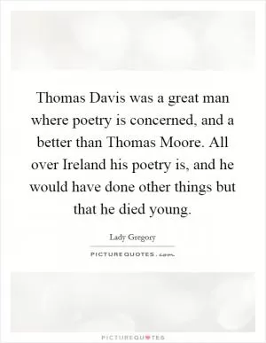 Thomas Davis was a great man where poetry is concerned, and a better than Thomas Moore. All over Ireland his poetry is, and he would have done other things but that he died young Picture Quote #1
