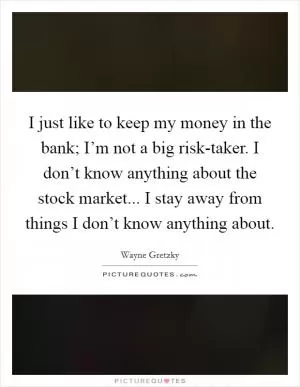 I just like to keep my money in the bank; I’m not a big risk-taker. I don’t know anything about the stock market... I stay away from things I don’t know anything about Picture Quote #1