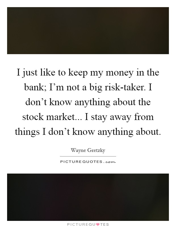 I just like to keep my money in the bank; I'm not a big risk-taker. I don't know anything about the stock market... I stay away from things I don't know anything about Picture Quote #1