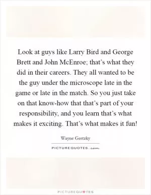 Look at guys like Larry Bird and George Brett and John McEnroe; that’s what they did in their careers. They all wanted to be the guy under the microscope late in the game or late in the match. So you just take on that know-how that that’s part of your responsibility, and you learn that’s what makes it exciting. That’s what makes it fun! Picture Quote #1