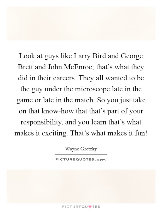 Look at guys like Larry Bird and George Brett and John McEnroe; that's what they did in their careers. They all wanted to be the guy under the microscope late in the game or late in the match. So you just take on that know-how that that's part of your responsibility, and you learn that's what makes it exciting. That's what makes it fun! Picture Quote #1