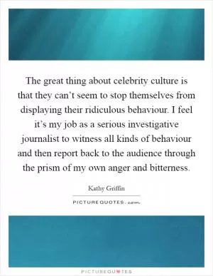 The great thing about celebrity culture is that they can’t seem to stop themselves from displaying their ridiculous behaviour. I feel it’s my job as a serious investigative journalist to witness all kinds of behaviour and then report back to the audience through the prism of my own anger and bitterness Picture Quote #1