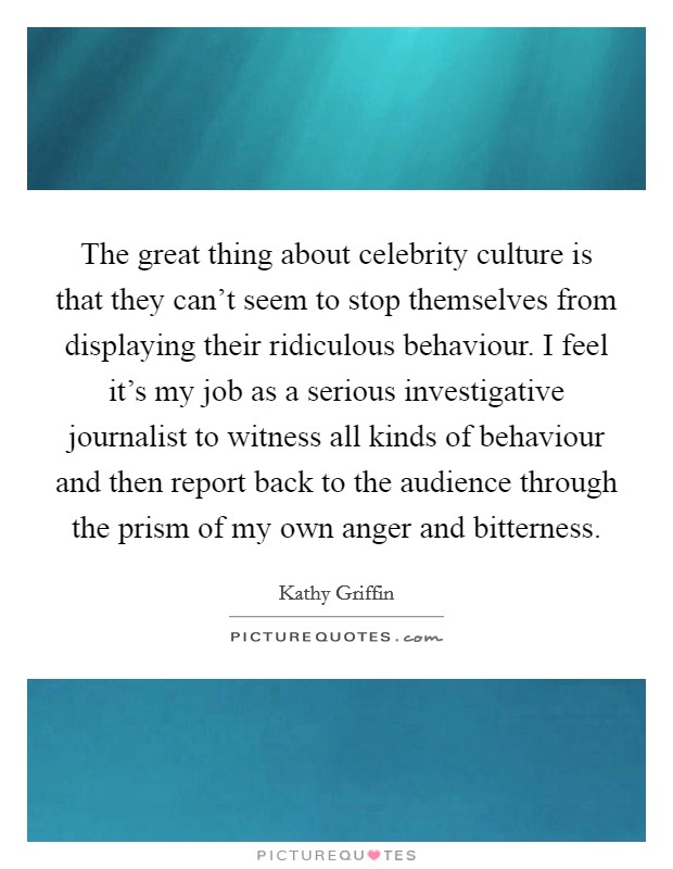 The great thing about celebrity culture is that they can't seem to stop themselves from displaying their ridiculous behaviour. I feel it's my job as a serious investigative journalist to witness all kinds of behaviour and then report back to the audience through the prism of my own anger and bitterness Picture Quote #1