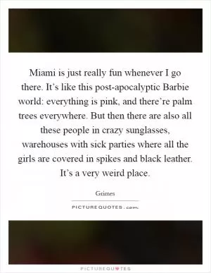Miami is just really fun whenever I go there. It’s like this post-apocalyptic Barbie world: everything is pink, and there’re palm trees everywhere. But then there are also all these people in crazy sunglasses, warehouses with sick parties where all the girls are covered in spikes and black leather. It’s a very weird place Picture Quote #1