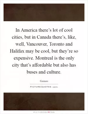In America there’s lot of cool cities, but in Canada there’s, like, well, Vancouver, Toronto and Halifax may be cool, but they’re so expensive. Montreal is the only city that’s affordable but also has buses and culture Picture Quote #1