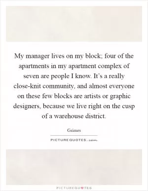 My manager lives on my block; four of the apartments in my apartment complex of seven are people I know. It’s a really close-knit community, and almost everyone on these few blocks are artists or graphic designers, because we live right on the cusp of a warehouse district Picture Quote #1