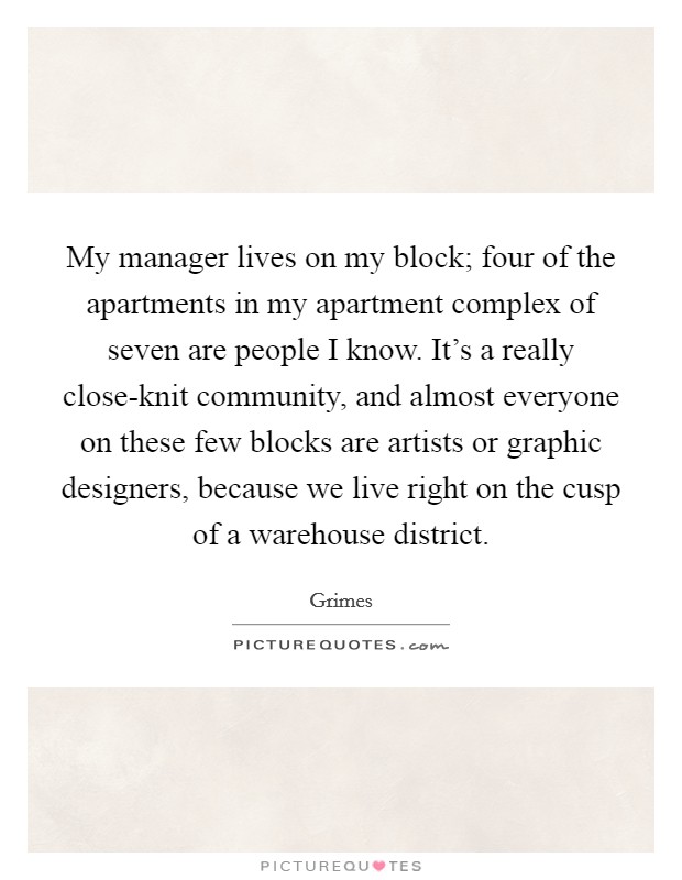 My manager lives on my block; four of the apartments in my apartment complex of seven are people I know. It's a really close-knit community, and almost everyone on these few blocks are artists or graphic designers, because we live right on the cusp of a warehouse district Picture Quote #1