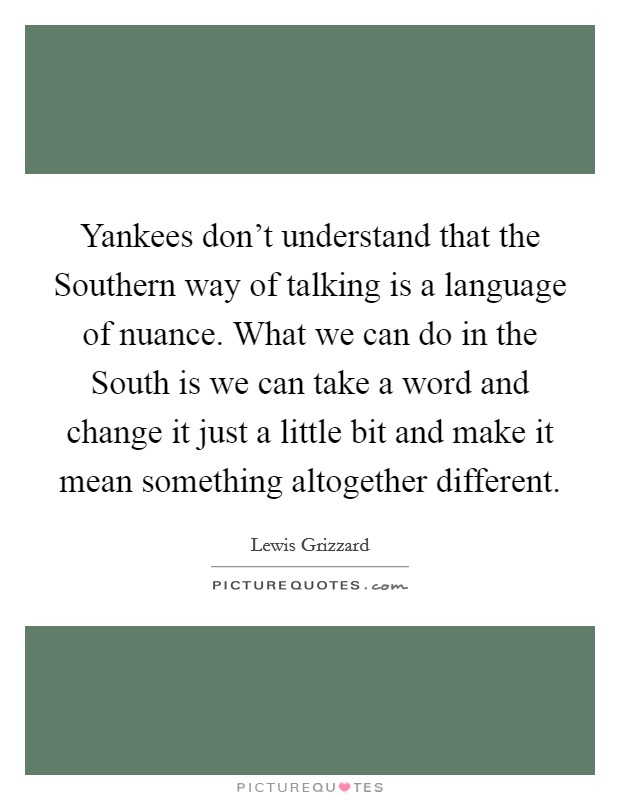 Yankees don't understand that the Southern way of talking is a language of nuance. What we can do in the South is we can take a word and change it just a little bit and make it mean something altogether different Picture Quote #1