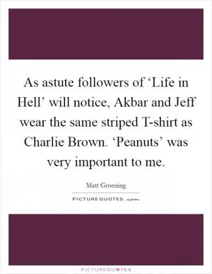 As astute followers of ‘Life in Hell’ will notice, Akbar and Jeff wear the same striped T-shirt as Charlie Brown. ‘Peanuts’ was very important to me Picture Quote #1