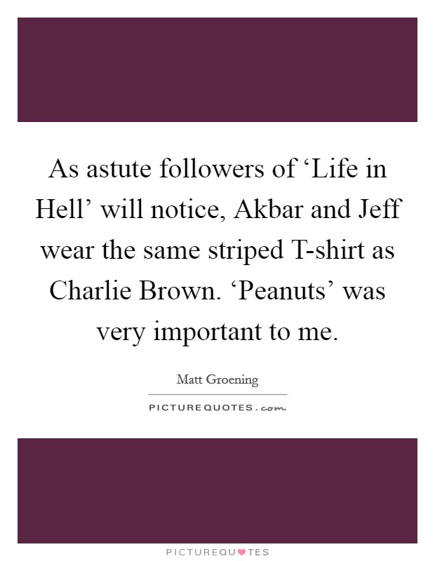 As astute followers of ‘Life in Hell' will notice, Akbar and Jeff wear the same striped T-shirt as Charlie Brown. ‘Peanuts' was very important to me Picture Quote #1