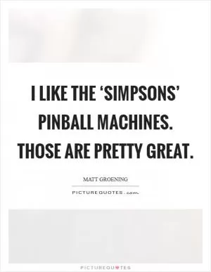 I like the ‘Simpsons’ pinball machines. Those are pretty great Picture Quote #1