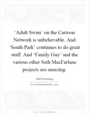 ‘Adult Swim’ on the Cartoon Network is unbelievable. And ‘South Park’ continues to do great stuff. And ‘Family Guy’ and the various other Seth MacFarlane projects are amazing Picture Quote #1