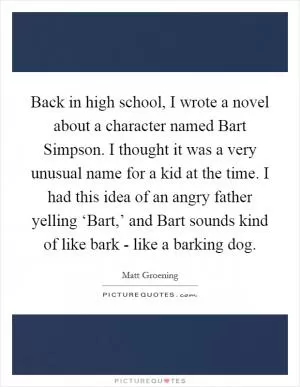 Back in high school, I wrote a novel about a character named Bart Simpson. I thought it was a very unusual name for a kid at the time. I had this idea of an angry father yelling ‘Bart,’ and Bart sounds kind of like bark - like a barking dog Picture Quote #1