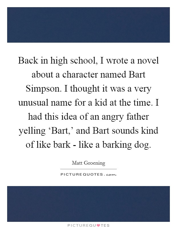 Back in high school, I wrote a novel about a character named Bart Simpson. I thought it was a very unusual name for a kid at the time. I had this idea of an angry father yelling ‘Bart,' and Bart sounds kind of like bark - like a barking dog Picture Quote #1