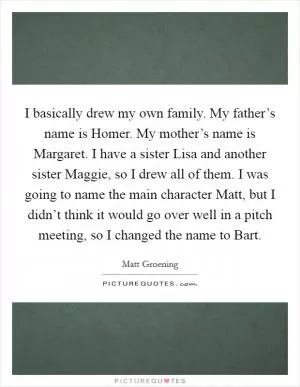 I basically drew my own family. My father’s name is Homer. My mother’s name is Margaret. I have a sister Lisa and another sister Maggie, so I drew all of them. I was going to name the main character Matt, but I didn’t think it would go over well in a pitch meeting, so I changed the name to Bart Picture Quote #1