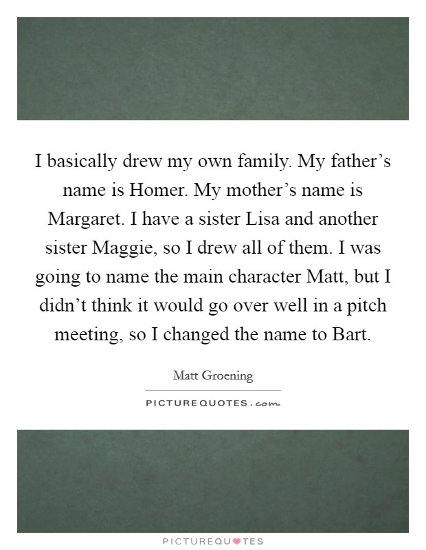 I basically drew my own family. My father's name is Homer. My mother's name is Margaret. I have a sister Lisa and another sister Maggie, so I drew all of them. I was going to name the main character Matt, but I didn't think it would go over well in a pitch meeting, so I changed the name to Bart Picture Quote #1