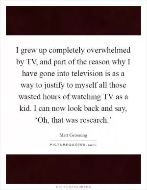I grew up completely overwhelmed by TV, and part of the reason why I have gone into television is as a way to justify to myself all those wasted hours of watching TV as a kid. I can now look back and say, ‘Oh, that was research.’ Picture Quote #1