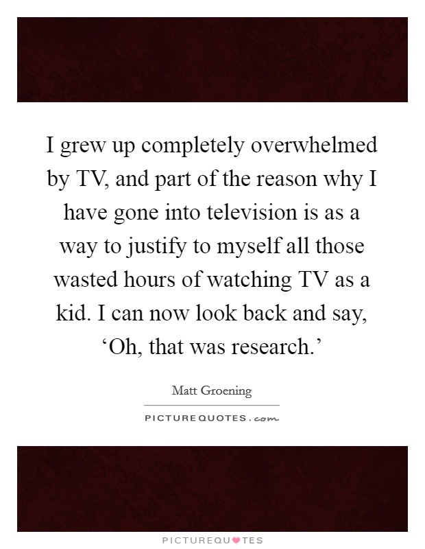 I grew up completely overwhelmed by TV, and part of the reason why I have gone into television is as a way to justify to myself all those wasted hours of watching TV as a kid. I can now look back and say, ‘Oh, that was research.' Picture Quote #1