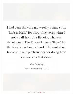 I had been drawing my weekly comic strip, ‘Life in Hell,’ for about five years when I got a call from Jim Brooks, who was developing ‘The Tracey Ullman Show’ for the brand-new Fox network. He wanted me to come in and pitch an idea for doing little cartoons on that show Picture Quote #1