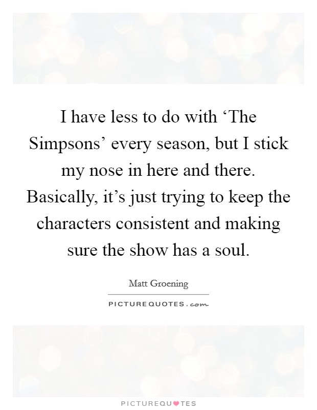 I have less to do with ‘The Simpsons' every season, but I stick my nose in here and there. Basically, it's just trying to keep the characters consistent and making sure the show has a soul Picture Quote #1