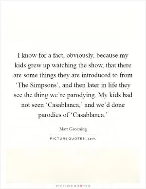 I know for a fact, obviously, because my kids grew up watching the show, that there are some things they are introduced to from ‘The Simpsons’, and then later in life they see the thing we’re parodying. My kids had not seen ‘Casablanca,’ and we’d done parodies of ‘Casablanca.’ Picture Quote #1