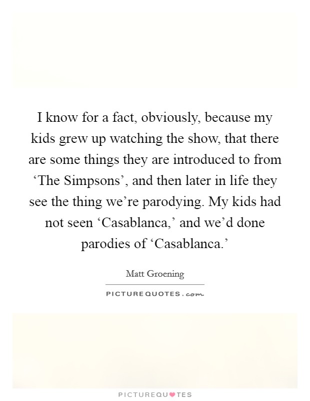 I know for a fact, obviously, because my kids grew up watching the show, that there are some things they are introduced to from ‘The Simpsons', and then later in life they see the thing we're parodying. My kids had not seen ‘Casablanca,' and we'd done parodies of ‘Casablanca.' Picture Quote #1