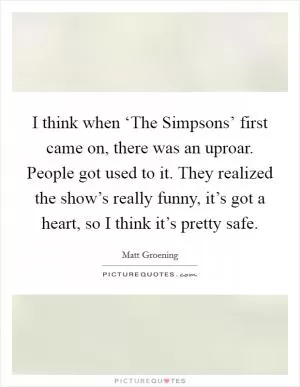 I think when ‘The Simpsons’ first came on, there was an uproar. People got used to it. They realized the show’s really funny, it’s got a heart, so I think it’s pretty safe Picture Quote #1