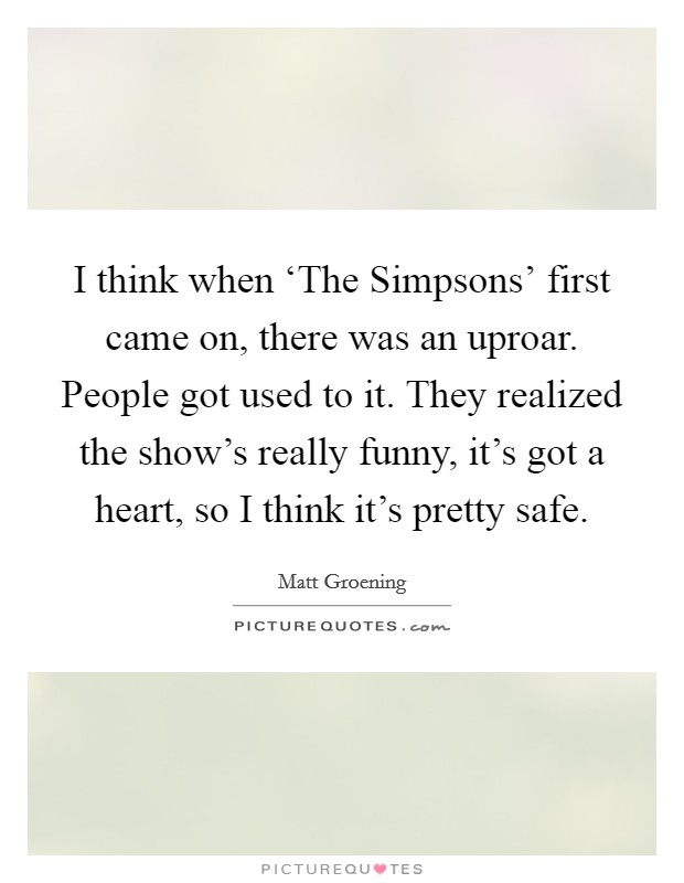 I think when ‘The Simpsons' first came on, there was an uproar. People got used to it. They realized the show's really funny, it's got a heart, so I think it's pretty safe Picture Quote #1