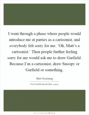 I went through a phase where people would introduce me at parties as a cartoonist, and everybody felt sorry for me. ‘Oh, Matt’s a cartoonist.’ Then people further feeling sorry for me would ask me to draw Garfield. Because I’m a cartoonist, draw Snoopy or Garfield or something Picture Quote #1