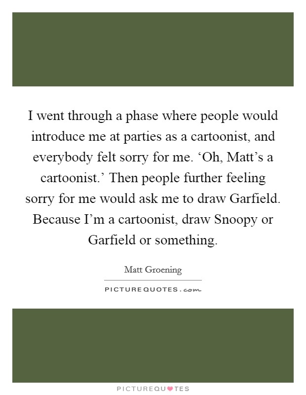 I went through a phase where people would introduce me at parties as a cartoonist, and everybody felt sorry for me. ‘Oh, Matt's a cartoonist.' Then people further feeling sorry for me would ask me to draw Garfield. Because I'm a cartoonist, draw Snoopy or Garfield or something Picture Quote #1