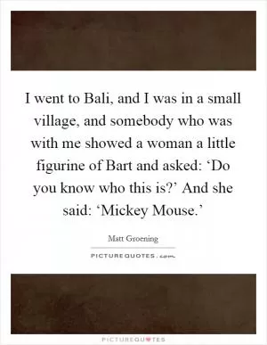 I went to Bali, and I was in a small village, and somebody who was with me showed a woman a little figurine of Bart and asked: ‘Do you know who this is?’ And she said: ‘Mickey Mouse.’ Picture Quote #1